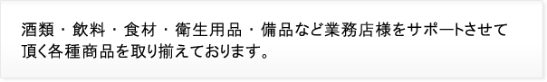 酒類・飲料・食材・衛生用品・備品など業務店様をサポートさせて頂く各種商品を取り揃えております。